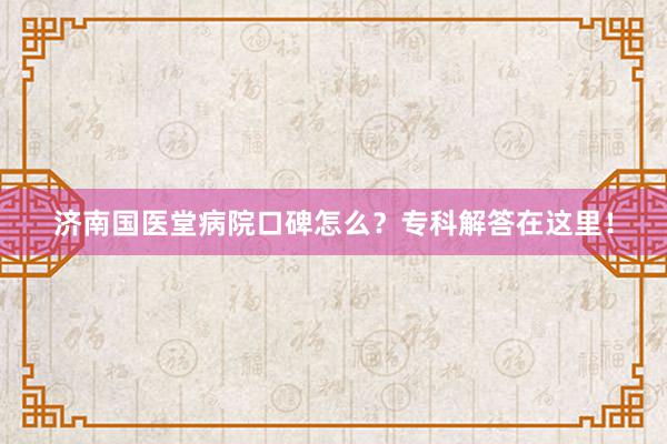 济南国医堂病院口碑怎么？专科解答在这里！