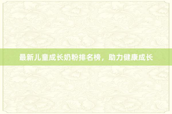 最新儿童成长奶粉排名榜，助力健康成长