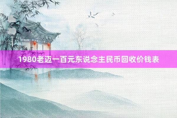 1980老迈一百元东说念主民币回收价钱表